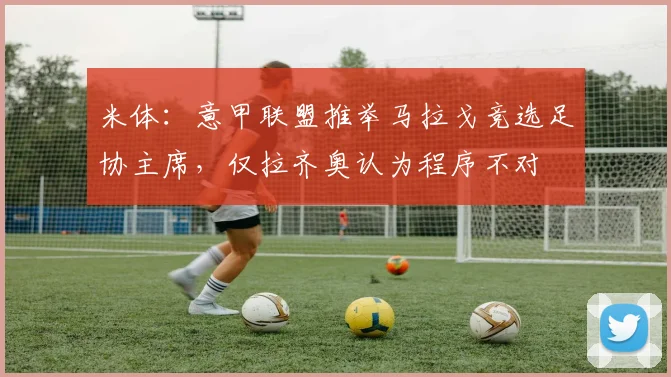 米体：意甲联盟推举马拉戈竞选足协主席，仅拉齐奥认为程序不对