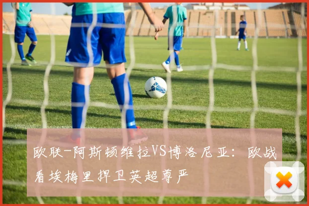 欧联-阿斯顿维拉VS博洛尼亚：欧战看埃梅里捍卫英超尊严